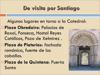 De visita por Santiago Plaza Obradoiro : Palacios de Raxoi, Fonseca, Hostal Reyes Católicos, Pazo de Xelmirez . Plaza de Platerías : fachada románica, fuente de los caballos. Plaza de la Quintana : Puerta Santa Algunos lugares en torno a la Catedral: 