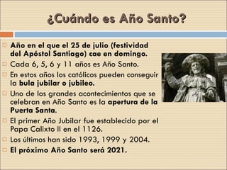 ¿Cuándo es Año Santo? Año en el que el 25 de julio (festividad del Apóstol Santiago) cae en domingo. Cada 6, 5, 6 y 11 años es Año Santo.  En estos años los católicos pueden conseguir la  bula jubilar o jubileo. Uno de los grandes acontecimientos que se celebran en Año Santo es la  apertura de la Puerta Santa . El primer Año Jubilar fue establecido por el Papa Calixto II en el 1126.  Los últimos han sido 1993, 1999 y 2004.  El próximo Año Santo será 2021. 