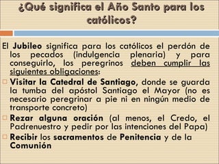 ¿Qué significa el Año Santo para los católicos? El  Jubileo  significa para los católicos el perdón de los pecados (indulgencia plenaria) y para conseguirlo, los peregrinos  deben cumplir las siguientes obligaciones : Visitar la Catedral de Santiago , donde se guarda la tumba del apóstol Santiago el Mayor (no es necesario peregrinar a pie ni en ningún medio de transporte concreto) Rezar alguna oración  (al menos, el Credo, el Padrenuestro y pedir por las intenciones del Papa) Recibir  los  sacramentos  de  Penitencia  y de la  Comunión  