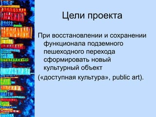 Цели проекта
При восстановлении и сохранении
функционала подземного
пешеходного перехода
сформировать новый
культурный объект
(«доступная культура», public art).
 