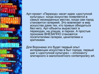 Арт-проект «Переход» несет идею «доступной
культуры»: когда искусство появляется в
самых неожиданных местах, когда сам город
становится галереей. Это вовлекает в мир
искусства даже тех, кто привык обходиться
без него. Арт-объекты вырастают в
переходах, на улицах, в парках. А простые
прохожие ВНЕЗАПНО становятся
посетителями галереи, ценителями и
критиками.
Для Воронежа это будет первый опыт
интервенции искусства в быт города, первый
шаг к «доступной культуре» – оппоненту
элитарного и малопонятного contemporary art.
 