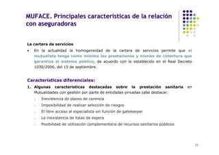 MUFACE. Principales características de la relación
con aseguradoras


La cartera de servicios
•   En la actualidad la homogeneidad de la cartera de servicios permite que el
    mutualista tenga como mínimo las prestaciones y niveles de cobertura que
    garantiza el sistema público, de acuerdo con lo establecido en el Real Decreto
    1030/2006, del 15 de septiembre.


Características diferenciales:
1. Algunas    características    destacadas     sobre    la   prestación   sanitaria   en
    Mutualidades con gestión por parte de entidades privadas cabe destacar:
       Inexistencia de plazos de carencia
       Imposibilidad de realizar selección de riesgos
       El libre acceso al especialista sin función de gatekeeper
       La inexistencia de listas de espera
       Posibilidad de utilización complementaria de recursos sanitarios públicos




                                                                                            27
 