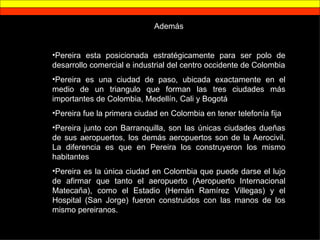 Además Pereira esta posicionada estratégicamente para ser polo de desarrollo comercial e industrial del centro occidente de Colombia Pereira es una ciudad de paso, ubicada exactamente en el medio de un triangulo que forman las tres ciudades más importantes de Colombia, Medellín, Cali y Bogotá Pereira fue la primera ciudad en Colombia en tener telefonía fija Pereira junto con Barranquilla, son las únicas ciudades dueñas de sus aeropuertos, los demás aeropuertos son de la Aerocivil. La diferencia es que en Pereira los construyeron los mismo habitantes Pereira es la única ciudad en Colombia que puede darse el lujo de afirmar que tanto el aeropuerto (Aeropuerto Internacional Matecaña), como el Estadio (Hernán Ramírez Villegas) y el Hospital (San Jorge) fueron construidos con las manos de los mismo pereiranos. 