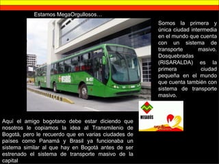 Estamos MegaOrgullosos… Somos la primera y única ciudad intermedia en el mundo que cuenta con un sistema de transporte masivo. Dosquebradas (RISARALDA) es la primera ciudad pequeña en el mundo que cuenta también con sistema de transporte masivo. Aquí el amigo bogotano debe estar diciendo que nosotros le copiamos la idea al Transmilenio de Bogotá, pero le recuerdo que en varias ciudades de países como Panamá y Brasil ya funcionaba un sistema similar al que hay en Bogotá antes de ser estrenado el sistema de transporte masivo de la capital 