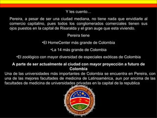 Y les cuento… Pereira, a pesar de ser una ciudad mediana, no tiene nada que envidiarle al comercio capitalino, pues todos los conglomerados comerciales tienen sus ojos puestos en la capital de Risaralda y el gran auge que esta viviendo. Pereira tiene El HomeCenter más grande de Colombia La 14 más grande de Colombia El zoológico con mayor diversidad de especiales exóticas de Colombia A parte de ser actualmente al ciudad con mayor proyección a futuro de Colombia Una de las universidades más importantes de Colombia se encuentra en Pereira, con una de las mejores facultades de medicina de Latinoamérica, aun por encima de las facultades de medicina de universidades privadas en la capital de la republica 