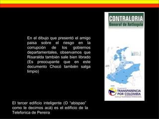 En el dibujo que presentó el amigo paisa sobre el riesgo en la corrupción de los gobiernos departamentales, observamos que Risaralda también sale bien librado (Es preocupante que en este documento Chocó también salga limpio) El tercer edificio inteligente (O “abispao”  como le decimos acá) es el edificio de la Telefonica de Pereira 