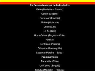 En Pereira tenemos de todos lados Éxito (Medellin – Francia) Cafám (Bogotá) Carrefour (Francia) Makro (Holanda) Unico (Cali) La 14 (Cali) HomeCenter (Bogotá – Chile) Alkosto Centrales (Pereira) Olimpica (Barranquilla) Lucerna (Pereira – Suiza) Próximamente Farabella (Chile) UniCentro (Bogotá) Carulla (Medellín – Francia) 