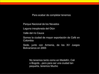 Para acabar de completar tenemos Parque Nacional de los Nevados Laguna inexplorada del Otún Valle del río Cauca Somos la ciudad de mayor exportación de Café en Colombia Sede, junto con Armenia, de los XV Juegos Bolivarianos en 2005 No tenemos tanto como en Medellín, Cali o Bogotá…pero para ser una ciudad tan pequeña, tenemos Mucho 