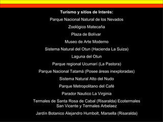 Turismo y sitios de Interés: Parque Nacional Natural de los Nevados Zoológico Matecaña Plaza de Bolívar  Museo de Arte Moderno Sistema Natural del Otun (Hacienda La Suiza) Laguna del Otun Parque regional Ucumarí (La Pastora) Parque Nacional Tatamá (Posee áreas inexploradas) Sistema Natural Alto del Nudo Parque Metropolitano del Café Parador Nautico La Virginia Termales de Santa Rosa de Cabal (Risaralda) Ecotermales San Vicente y Termales Arbelaez Jardín Botanico Alejandro Humbolt, Marsella (Risaralda) 