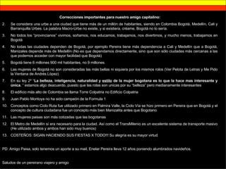 Correcciones importantes para nuestro amigo capitalino: Se considera una urbe a una ciudad que tiene más de un millón de habitantes, siendo en Colombia Bogotá, Medellín, Cali y Barranquilla Urbes. La palabra Macro-Urbe no existe, y si existiera, créame, Bogotá no lo sería. No todos los “provincianos” vivimos, soñamos, nos educamos, trabajamos, nos divertimos, y mucho menos, trabajamos en Bogotá No todas las ciudades dependen de Bogotá, por ejemplo Pereira tiene más dependencia a Cali y Medellín que a Bogotá, Manizales depende más de Medellín (No es que dependamos directamente, sino que son sólo ciudades más cercanas a las que podemos acceder con mayor facilidad que Bogotá) Bogotá tiene 6 millones 900 mil habitantes, no 9 millones. Las mujeres de Bogotá no son consideradas las más bellas ni siquiera por los mismos rolos (Ver Pelota de Letras y Me Pido la Ventana de Andrés López) En su ley 2º “ La belleza, inteligencia, naturalidad y  estilo  de la mujer bogotana es lo que la hace mas interesante y única.  “ estamos algo deacuerdo, puesto que las rolas son unicas por su “belleza” pero medianamente interesantes El edificio más alto de Colombia se llama Torre Colpatria no Edificio Colpatria Juan Pablo Montoya no ha sido campeón de la Formula 1 Conceptos como Ciclo Ruta fue utilizado primero en Palmira Valle, la Ciclo Vía se hizo primero en Pereira que en Bogotá y el concepto de cultura ciudadana fue un concepto más bien Manizalita antes que Bogotano Las mujeres paisas son más cotizadas que las bogotanas El Metro de Medellín sí era necesario para la ciudad. Así como el TransMilenio es un excelente sistema de transporte masivo (He utilizado ambos y ambos han sido muy buenos) COSTEÑOS: SIGAN HACIENDO SUS FIESTAS X TODO!!! Su alegría es su mayor virtud PD: Amigo Paisa, solo tenemos un aporte a su mail, Enelar Pereira lleva 12 años poniendo alumbrados navideños.  Saludos de un pereirano viajero y amigo 