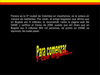 Pereira es la 5ª ciudad de Colombia en importancia, es la octava en número de habitantes. Por cierto, al amigo bogotano que afirmó que en Bogotá son 9 millones, le recomiendo visitar la pagina web del DANE y verificar el Censo de 2006, puesto que ahí dicen que en Bogotá son 6 millones 900 mil personas, de pronto en DANE se equivocó, les suele pasar. Para comenzar Y con orgullo... 
