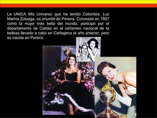 La UNICA Mis Universo que ha tenido Colombia, Luz Marina Zuluaga, es oriunda de Pereira. Coronada en 1957 como la mujer más bella del mundo, participó por el departamento de Caldas en el certamen nacional de la belleza llevado a cabo en Cartagena el año anterior, pero es nacida en Pereira 