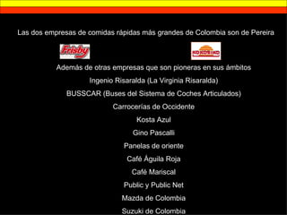 Las dos empresas de comidas rápidas más grandes de Colombia son de Pereira Además de otras empresas que son pioneras en sus ámbitos Ingenio Risaralda (La Virginia Risaralda) BUSSCAR (Buses del Sistema de Coches Articulados) Carrocerías de Occidente Kosta Azul Gino Pascalli Panelas de oriente Café Águila Roja Café Mariscal Public y Public Net Mazda de Colombia Suzuki de Colombia 