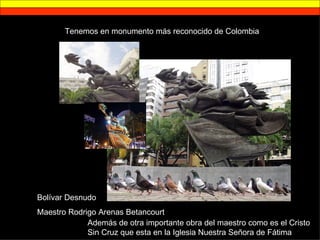 Tenemos en monumento más reconocido de Colombia Bolívar Desnudo Maestro Rodrigo Arenas Betancourt Además de otra importante obra del maestro como es el Cristo Sin Cruz que esta en la Iglesia Nuestra Señora de Fátima 