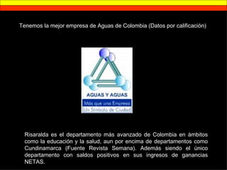 Tenemos la mejor empresa de Aguas de Colombia (Datos por calificación) Risaralda es el departamento más avanzado de Colombia en ámbitos como la educación y la salud, aun por encima de departamentos como Cundinamarca (Fuente Revista Semana). Además siendo el único departamento con saldos positivos en sus ingresos de ganancias NETAS. 
