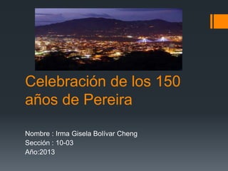 Celebración de los 150
años de Pereira

Nombre : Irma Gisela Bolívar Cheng
Sección : 10-03
Año:2013
 