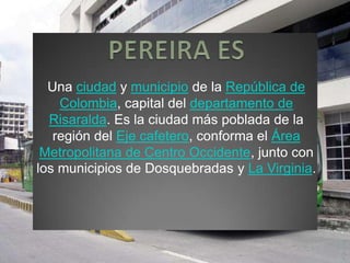 Una ciudad y municipio de la República de
Colombia, capital del departamento de
Risaralda. Es la ciudad más poblada de la
región del Eje cafetero, conforma el Área
Metropolitana de Centro Occidente, junto con
los municipios de Dosquebradas y La Virginia.
 