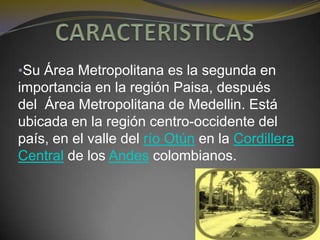 •Su Área Metropolitana es la segunda en
importancia en la región Paisa, después
del Área Metropolitana de Medellin. Está
ubicada en la región centro-occidente del
país, en el valle del río Otún en la Cordillera
Central de los Andes colombianos.
 
