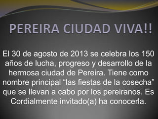 El 30 de agosto de 2013 se celebra los 150
años de lucha, progreso y desarrollo de la
hermosa ciudad de Pereira. Tiene como
nombre principal “las fiestas de la cosecha”
que se llevan a cabo por los pereiranos. Es
Cordialmente invitado(a) ha conocerla.
 