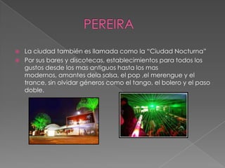  La ciudad también es llamada como la “Ciudad Nocturna”
 Por sus bares y discotecas, establecimientos para todos los
gustos desde los mas antiguos hasta los mas
modernos, amantes dela salsa, el pop ,el merengue y el
trance, sin olvidar géneros como el tango, el bolero y el paso
doble.
 