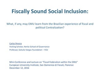 Fiscally Sound Social Inclusion:
What, if any, may EMU learn from the Brazilian experience of fiscal and
political Centralization?
Carlos Pereira
Visiting Scholar, Hertie School of Governance
Professor, Getulio Vargas Foundation – FGV
Mini-Conference and Lecture on “Fiscal Federalism within the EMU”
European University Institute, San Domenico di Fiesoli, Florence
December 12, 2016
 