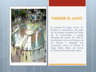 PARQUE EL LAGO
El parque El Lago nació en
Pereira a comienzos del siglo
XX. Su primer nombre fue Plaza
de la Concordia y luego
Plazuela de Colón. En 1960 lo
bautizaron como el Parque de
los Novios y después fue
conocido como el Parque El
Lago Uribe Uribe, en honor
al General Rafael Uribe Uribe.
 