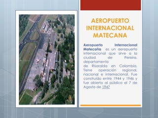 AEROPUERTO
INTERNACIONAL
MATECANA
Aeropuerto Internacional
Matecaña es un aeropuerto
internacional que sirve a la
ciudad de Pereira,
departamento
de Risaralda en Colombia.
Tiene operación regional,
nacional e internacional. Fue
construido entre 1944 y 1946 y
fue abierto al público el 7 de
Agosto de 1947
 
