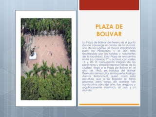 PLAZA DE
BOLIVAR
La Plaza de Bolívar de Pereira es el punto
donde converge el centro de la ciudad,
uno de los lugares de mayor importancia
para los Pereiranos y el sitio más
reconocido por los turistas y habitantes
de la localidad. Esta Plaza se encuentra
entre las carreras 7ª y octava con calles
19 y 20. El monumento insignia de los
pereiranos y símbolo representativo de la
ciudad llegó a la Plaza de Bolívar en el
año de 1963, se trataba del Bolívar
Desnudo del escultor antioqueño Rodrigo
Arenas Betancourt, quien donó esta
escultura que a su llegada se tornó
profana, pero luego de admirar tan
significativa obra de arte, fue alagada y
orgullosamente mostrada al país y al
mundo.
 