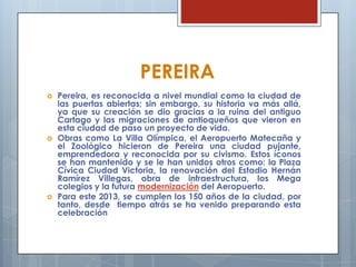 PEREIRA
 Pereira, es reconocida a nivel mundial como la ciudad de
las puertas abiertas; sin embargo, su historia va más allá,
ya que su creación se dio gracias a la ruina del antiguo
Cartago y las migraciones de antioqueños que vieron en
esta ciudad de paso un proyecto de vida.
 Obras como La Villa Olímpica, el Aeropuerto Matecaña y
el Zoológico hicieron de Pereira una ciudad pujante,
emprendedora y reconocida por su civismo. Estos íconos
se han mantenido y se le han unidos otros como: la Plaza
Cívica Ciudad Victoria, la renovación del Estadio Hernán
Ramírez Villegas, obra de infraestructura, los Mega
colegios y la futura modernización del Aeropuerto.
 Para este 2013, se cumplen los 150 años de la ciudad, por
tanto, desde tiempo atrás se ha venido preparando esta
celebración
 