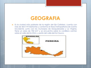 GEOGRAFIA
 Es la ciudad más poblada de la región del Eje Cafetero, cuenta con
más de 464 719 habitantes y conforma el Área metropolitana de Centro
Occidente, junto con los municipios de Dosquebradas y La Virginia.
Tiene un area de 702 km² y se encuentra sobre la cordillera central,
sobre el valle del río Otún, y parte del valle del río Cauca.
 