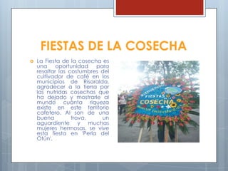 FIESTAS DE LA COSECHA
 La Fiesta de la cosecha es
una oportunidad para
resaltar las costumbres del
cultivador de café en los
municipios de Risaralda,
agradecer a la tierra por
las nutridas cosechas que
ha dejado y mostrarle al
mundo cuánta riqueza
existe en este territorio
cafetero. Al son de una
buena trova, un
aguardiente y muchas
mujeres hermosas, se vive
esta fiesta en 'Perla del
Otún'.
 
