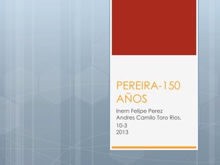 PEREIRA-150
AÑOS
Inem Felipe Perez
Andres Camilo Toro Rios.
10-3
2013
 