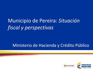 Municipio de Pereira: Situación
fiscal y perspectivas
Ministerio de Hacienda y Crédito Público
 