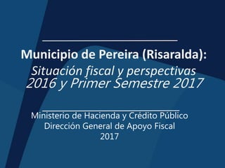 Municipio de Pereira (Risaralda):
Situación fiscal y perspectivas
2016 y Primer Semestre 2017
Ministerio de Hacienda y Crédito Público
Dirección General de Apoyo Fiscal
2017
 