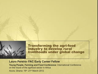 Transforming the agri-food
                 industry to develop rural
                 livelihoods under global change

Laura Pereira- FAC Early Career Fellow
Young People, Farming and Food Conference: International Conference
on the future of the agrifood sector in Africa
Accra, Ghana: 19th -21st March 2012
 
