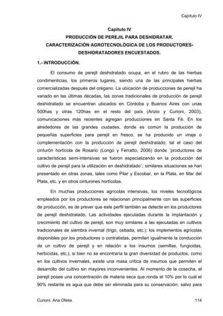 Capítulo IV


                                     Capítulo IV
               PRODUCCIÓN DE PEREJIL PARA DESHIDRATAR.
    CARACTERIZACIÓN AGROTECNOLÓGICA DE LOS PRODUCTORES-
                       DESHIDRATADORES ENCUESTADOS.

1.- INTRODUCCIÓN.

       El consumo de perejil deshidratado ocupa, en el rubro de las hierbas
condimenticias, los primeros lugares, siendo una de las principales hierbas
comercializadas después del orégano. La ubicación de producciones de perejil ha
variado en las últimas décadas, las zonas tradicionales de producción de perejil
deshidratado se encuentran ubicados en Córdoba y Buenos Aires con unas
500has y otras 120has en el resto del país (Arizio y Curioni, 2003),
comunicaciones más recientes agregan producciones en Santa Fé. En los
alrededores de las grandes ciudades, donde es común la producción de
pequeñas superficies para perejil en fresco, se ha producido un viraje o
complementación con la producción de perejil deshidratado; tal el caso del
cinturón hortícola de Rosario (Longo y Ferratto, 2006) donde ¨productores de
características semi-intensivas se fueron especializando en la producción del
cultivo de perejil para la utilización en deshidratado¨; similares situaciones se han
presentado en otras zonas, tales como Pilar y Escobar, en la Plata, en Mar del
Plata, etc. y en otros cinturones hortícolas.

       En muchas producciones agrícolas intensivas, los niveles tecnológicos
empleados por los productores se relacionan principalmente con las superficies
de producción, es de prever que este perfil también se detecte en los productores
de perejil deshidratado. Las actividades ejecutadas durante la implantación y
crecimiento del cultivo de perejil, son muy similares a las ejecutadas en cultivos
tradicionales de siembra invernal (trigo, cebada, etc.); los implementos agrícolas
disponibles por los productores o contratistas, permiten igualmente la conducción
de un cultivo de perejil y en relación a los insumos (semillas, fungicidas,
herbicidas, etc.), si bien no se encontraría la gran diversidad de productos, como
en los cultivos invernales, existe una masa crítica de insumos que permiten el
desarrollo del cultivo sin mayores inconvenientes. Al momento de la cosecha, el
perejil posee una concentración de materia seca que ronda el 10% por lo cual el
90% restante es agua que debe ser eliminada para su conservación; salvo para


Curioni, Ana Ofelia.                                                             114
 