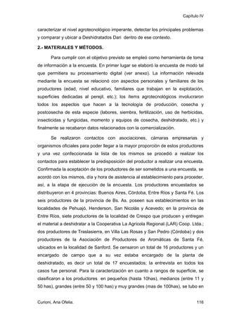 Capítulo IV


caracterizar el nivel agrotecnológico imperante, detectar los principales problemas
y comparar y ubicar a Deshidratados Dari dentro de ese contexto.

2.- MATERIALES Y MÉTODOS.

       Para cumplir con el objetivo previsto se empleó como herramienta de toma
de información a la encuesta. En primer lugar se elaboró la encuesta de modo tal
que permitiera su procesamiento digital (ver anexo). La información relevada
mediante la encuesta se relacionó con aspectos personales y familiares de los
productores (edad, nivel educativo, familiares que trabajan en la explotación,
superficies dedicadas al perejil, etc.); los ítems agrotecnológicos involucraron
todos los aspectos que hacen a la tecnología de producción, cosecha y
postcosecha de esta especie (labores, siembra, fertilización, uso de herbicidas,
insecticidas y fungicidas, momento y equipos de cosecha, deshidratado, etc.) y
finalmente se recabaron datos relacionados con la comercialización.

       Se realizaron contactos con asociaciones, cámaras empresarias y
organismos oficiales para poder llegar a la mayor proporción de estos productores
y una vez confeccionada la lista de los mismos se procedió a realizar los
contactos para establecer la predisposición del productor a realizar una encuesta.
Confirmada la aceptación de los productores de ser sometidos a una encuesta, se
acordó con los mismos, día y hora de asistencia al establecimiento para proceder,
así, a la etapa de ejecución de la encuesta. Los productores encuestados se
distribuyeron en 4 provincias: Buenos Aires, Córdoba, Entre Ríos y Santa Fé. Los
seis productores de la provincia de Bs. As. poseen sus establecimientos en las
localidades de Pehuajó, Henderson, San Nicolás y Acevedo; en la provincia de
Entre Ríos, siete productores de la localidad de Crespo que producen y entregan
el material a deshidratar a la Cooperativa La Agrícola Regional (LAR) Coop. Ltda.;
dos productores de Traslasierra, en Villa Las Rosas y San Pedro (Córdoba) y dos
productores de la Asociación de Productores de Aromáticas de Santa Fé,
ubicados en la localidad de Sanford. Se censaron un total de 16 productores y un
encargado de campo que a su vez estaba encargado de la planta de
deshidratado, es decir un total de 17 encuestados; la entrevista en todos los
casos fue personal. Para la caracterización en cuanto a rangos de superficie, se
clasificaron a los productores en pequeños (hasta 10has), medianos (entre 11 y
50 has), grandes (entre 50 y 100 has) y muy grandes (mas de 100has), se tubo en


Curioni, Ana Ofelia.                                                           116
 
