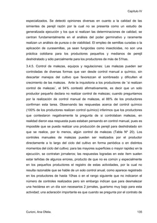 Capítulo IV


especializados. Se detectó opiniones diversas en cuanto a la calidad de las
simientes de perejil razón por la cual no se presenta como un estudio de
generalizada ejecución y los que si realizan las determinaciones de calidad, se
centran fundamentalmente en el análisis del poder germinativo y raramente
realizan un análisis de pureza o de viabilidad. El empleo de semillas curadas o la
aplicación de curasemillas, ya sean fungicidas como insecticidas, no son una
práctica cotidiana para los productores pequeños y medianos de perejil
deshidratado y sólo parcialmente para los productores de más de 51has.

3.4.5. Control de malezas, equipos y regulaciones: Las malezas pueden ser
controladas de diversas formas que van desde control manual a químico, sin
descartar manejos del cultivo que favorezcan el sombreado y dificulten el
crecimiento de las malezas. Ante la inquisitoria a los productores de ¨si realizan
control de malezas¨, el 94% contestó afirmativamente, es decir que un solo
productor pequeño declara no realizar control de malezas; cuando preguntamos
por la realización de control manual de malezas, el 88% de los productores
confirman esta tarea. Observando las respuestas acerca del control químico
(100% de los productores realizan control químico) inferimos que los productores
que contestaron negativamente la pregunta de si controlaban malezas, en
realidad dieron esa respuesta pues estaban pensando en control manual, pues es
imposible que se pueda realizar una producción de perejil para deshidratado sin
que se realice, por lo menos, algún control de malezas (Tabla Nº 20). Los
controles manuales de malezas pueden ser realizados por el productor
directamente a lo largo del ciclo del cultivo en forma periódica o en distintos
momentos del ciclo del cultivo; para las mayores superficies o mayor rapidez en la
ejecución, se contratan jornaleros; las respuestas logradas en este ítem suelen
estar teñidas de algunos errores, producto de que no es común y especialmente
en los pequeños productores el registro de estas actividades, por la cual no
resulta razonable que se hable de un solo control anual, como aparece registrado
en los productores de hasta 10has o en el rango siguiente que no indicaron el
número de controles realizados pero sin embargo indican que para desmalezar
una hectárea en un día son necesarios 2 jornales, guarismo muy bajo para esta
actividad; una aclaración importante es que cuando se pregunta por el contrato de




Curioni, Ana Ofelia.                                                          135
 