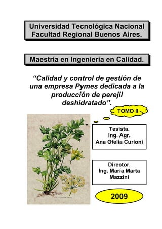 Universidad Tecnológica Nacional
Facultad Regional Buenos Aires.


Maestría en Ingeniería en Calidad.

 “Calidad y control de gestión de
una empresa Pymes dedicada a la
      producción de perejil
         deshidratado”.
                           TOMO II


                        Tesista.
                       Ing. Agr.
                   Ana Ofelia Curioni



                        Director.
                    Ing. María Marta
                         Mazzini


                        2009
 