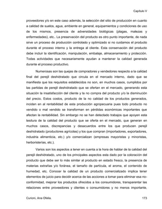 Capítulo V


proveedores y/o en este caso además, la selección del sitio de producción en cuanto
a calidad de suelos, agua, ambiente en general, equipamientos y condiciones de uso
de los mismos, presencia de adversidades biológicas (plagas, malezas y
enfermedades), etc.. La preservación del producto es otro punto importante, de nada
sirve un proceso de producción controlado y optimizado si no cuidamos el producto
durante el proceso interno y la entrega al cliente. Esta conservación del producto
debe incluir la identificación, manipulación, embalaje, almacenamiento y protección.
Todas actividades que necesariamente ayudan a mantener la calidad generada
durante el proceso productivo.

       Numerosas son las quejas de compradores y vendedores respecto a la calidad
final del perejil deshidratado que circula en el mercado interno, dado que se
manifiesta que los requisitos establecidos no son, en muchos casos, cumplidos por
las partidas de perejil deshidratado que se ofertan en el mercado, generando esta
situación la insatisfacción del cliente y la no compra del producto y/o la disminución
del precio. Estos costos, producto de la no calidad de los productos generados,
inciden en al rentabilidad de esta producción agropecuaria pues todo producto no
vendido o mal vendido se transforman en pérdidas económicas importantes que
afectan la rentabilidad. Sin embargo no se han detectado trabajos que apoyen esta
tesitura de la calidad del producto que se oferta en el mercado, que generan en
muchos casos, discrepancias y desacuerdos entre los que producen perejil
deshidratado (productores agrícolas) y los que compran (importadores, exportadores,
industria alimenticia, etc.) y/o comercializan (empresas mayoristas y minoristas,
herboristerías, etc.).

       Varios son los aspectos a tener en cuenta a la hora de hablar de la calidad del
perejil deshidratado, uno de los principales aspectos esta dado por la coloración del
producto que debe ser lo más similar al producto en estado fresco, la presencia de
materias extrañas y/o foránea, el tamaño de partícula, el aroma, el contenido de
humedad, etc. Conocer la calidad de un producto comercializado implica tener
elementos de juicio para decidir acerca de las acciones a tomar para eliminar esa no-
conformidad, mejorar los productos ofrecidos a los consumidores, transparentar las
relaciones entre proveedores y clientes o consumidores y no menos importante,


Curioni, Ana Ofelia.                                                              173
 