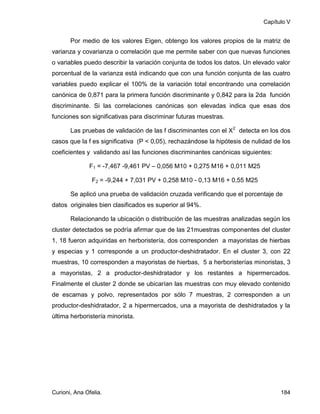 Capítulo V


       Por medio de los valores Eigen, obtengo los valores propios de la matriz de
varianza y covarianza o correlación que me permite saber con que nuevas funciones
o variables puedo describir la variación conjunta de todos los datos. Un elevado valor
porcentual de la varianza está indicando que con una función conjunta de las cuatro
variables puedo explicar el 100% de la variación total encontrando una correlación
canónica de 0,871 para la primera función discriminante y 0,842 para la 2da función
discriminante. Si las correlaciones canónicas son elevadas indica que esas dos
funciones son significativas para discriminar futuras muestras.

       Las pruebas de validación de las f discriminantes con el X2 detecta en los dos
casos que la f es significativa (P < 0,05), rechazándose la hipótesis de nulidad de los
coeficientes y validando así las funciones discriminantes canónicas siguientes:

              F1 = -7,467 -9,461 PV – 0,056 M10 + 0,275 M16 + 0,011 M25

                F2 = -9,244 + 7,031 PV + 0,258 M10 - 0,13 M16 + 0,55 M25

       Se aplicó una prueba de validación cruzada verificando que el porcentaje de
datos originales bien clasificados es superior al 94%.

       Relacionando la ubicación o distribución de las muestras analizadas según los
cluster detectados se podría afirmar que de las 21muestras componentes del cluster
1, 18 fueron adquiridas en herboristería, dos corresponden a mayoristas de hierbas
y especias y 1 corresponde a un productor-deshidratador. En el cluster 3, con 22
muestras, 10 corresponden a mayoristas de hierbas, 5 a herboristerías minoristas, 3
a mayoristas, 2 a productor-deshidratador y los restantes a hipermercados.
Finalmente el cluster 2 donde se ubicarían las muestras con muy elevado contenido
de escamas y polvo, representados por sólo 7 muestras, 2 corresponden a un
productor-deshidratador, 2 a hipermercados, una a mayorista de deshidratados y la
última herboristería minorista.




Curioni, Ana Ofelia.                                                               184
 