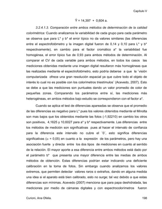 Capítulo V


                                  Ŷ = 14,397 + 0,604 a.

       3.2.4.1.3. Comparación entre ambos métodos de determinación de la calidad
colorimétrica: Cuando analizamos la variabilidad de cada grupo para cada parámetro
se observa que para L* y b* el error típico no da valores similares (las diferencias
entre el espectrofotómetro y la imagen digital fueron de 0,14 y 0,10 para L* y b*
respectivamente), en cambio para el factor cromático a* la variabilidad fue
homogénea, el error típico fue de 0,93 para ambos métodos de determinación. Al
comparar el CV de cada variable para ambos métodos, en todos los casos las
mediciones obtenidas mediante una imagen digital resultaron más homogéneas que
las realizadas mediante el espectrofotómetro, esto podría deberse a que la ¨visión
computarizada ofrece una gran resolución espacial ya que cubre todo el objeto de
interés lo cual no es posible con los colorímetros triestímulos¨ (Acevedo, 2007). Esto
se debe a que las mediciones son puntuales dando un valor promedio de color de
pequeñas zonas. Comparando los parámetros entre sí, las mediciones más
heterogéneas, en ambos métodos bajo estudio se correspondieron con el factor a*.

       Cuando se aplica el test de diferencias apareadas se observa que el promedio
de las diferencias es negativo para L* pues los valores obtenidos mediante el Minolta
son mas bajos que los obtenidos mediante las fotos (-1,92210) en cambio los otros
son positivos, 4,1625 y 10,6027 para a* y b* respectivamente. Las diferencias entre
los métodos de medición son significativas pues al hacer el intervalo de confianza
para la diferencia este intervalo no cubre el ¨0¨, esto significa diferencias
significativas ( = 0,05) en cuanto a la expresión de los parámetros, pero hay una
asociación fuerte y directa entre los dos tipos de mediciones en cuanto al sentido
de la relación. El mayor aporte a esa diferencia entre ambos métodos está dado por
el parámetro b* que presenta una mayor diferencia entre las medias de ambos
métodos de obtención. Estas diferencias podrían estar indicando una deficiente
calibración en la toma de fotos. Sin embargo cuando analizamos los valores
extremos, que permiten detectar valores raros o extraños, dando en alguna medida
una idea si el aparato está bien calibrado, esto no surge; tal vez debido a que estas
diferencias son mínimas. Acevedo (2007) menciona que para papa deshidratada, las
mediciones por medio de cámaras digitales y con espectrocolorímetros           fueron


Curioni, Ana Ofelia.                                                              198
 
