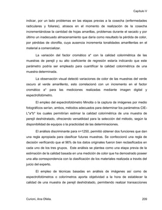 Capítulo V


indicar, por un lado problemas en las etapas previas a la cosecha (enfermedades
radiculares y foliares), atrasos en el momento de realización de la cosecha
incrementándose la cantidad de hojas amarillas, problemas durante el secado y por
último un inadecuado almacenamiento que daría como resultado la pérdida de color,
por pérdidas de clorofila, cuya ausencia incrementa tonalidades amarillentas en el
material a comercializar.

       La variación del factor cromático a* con la calidad colorimétrica de las
muestras de perejil y su alto coeficiente de regresión estaría indicando que este
parámetro podría ser empleado para cuantificar la calidad colorimétrica de una
muestra determinada.

       La observación visual detectó variaciones de color de las muestras del verde
oscuro al verde amarillento, esto correlacionó con un incremento en el factor
cromático    a*   para   las   mediciones   realizadas   mediante    imagen   digital     y
espectrofotómetro.

       El empleo del espectrofotómetro Minolta o la captura de imágenes por medio
fotográficos serían, ambos, métodos adecuados para determinar los parámetros CIE-
L*a*b* los cuales permitirían estimar la calidad colorimétrica de una muestra de
perejil deshidratado, ofreciendo versatilidad para la selección del método, según la
disponibilidad de equipos o la practicidad de las determinaciones.

       El análisis discriminante para n=1250, permitió obtener dos funciones que dan
una regla apropiada para clasificar futuras muestras. Se confeccionó una regla de
decisión verificando que el 96% de los datos originales fueron bien reclasificados en
cada uno de los tres grupos. Este análisis se plantea como una etapa previa de la
estimación de la calidad basada en una medición de color que ha demostrado poseer
una alta correspondencia con la clasificación de los materiales realizada a través del
juicio del experto.

       El empleo de técnicas basadas en análisis de imágenes así como de
espectrofotómetros o colorímetros aporta objetividad a la hora de establecer la
calidad de una muestra de perejil deshidratado, permitiendo realizar transacciones




Curioni, Ana Ofelia.                                                                    209
 