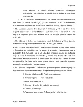 Capítulo V


              hojas    amarillas,   la   calidad   estandar   presentaría   coloraciones
              amarillentas y las muestras de calidad inferior serían verde-amarillo-
              amarronadas

       4.1.5.5.6. Parámetros microbiológicos: Se deberá presentar documentación
que avale un control microbiológico (incluye determinación de los considerados
microorganismos patógenos y no patógenos) del perejil envasado cotidianamente.

4.1.6.- Muestreo: Las muestras de perejil deshidratado y trillado se deben tomar
según lo especificado en la BS 4540 Parte 1 (ISO 948), tomando las cantidades apta,
según lo requerido para cada ensayo. Para los ensayos químicos según BS
410:1986.

4.1.7.- Métodos de testeo: Las muestras de perejil deshidratado y trillado deberían
ser ensayadas según lo referido en el punto 5.3. y 5.4. y en la tabla 1.

4.1.8.- Embalaje y almacenamiento: Los embalajes deben ser limpios, sanos y secos
y fabricados con materiales que no afecten al producto,          impermeables para la
protección de la humedad y de la luz solar. Los embalajes pueden ser metálicos,
cajas o sacos de membrana impermeable y textura que de una total protección
contra la luz. El almacenamiento se debe realizar en un lugar seco, de fácil aireación
o hermeticidad. Se deben ubicar sobre tarimas, libre de olores objetables y probada
protección contra insectos y otros animales.

4.1.9.- Rotulado o etiquetado: La información que deben poseer los embalajes y o la
documentación contractual debería ser: Para producto a granel y/o al por menor:

              1.- Nombre del alimento, Ej. Perejil seco procesado.

              2.- País de origen y año de la producción.

              3.- Peso neto (en kg o en gr.)

              4.- Nombre y dirección del productor o envasador.

              5.- Tanda o Nº de código

              6.- Tratamientos especiales. Ej. Fumigación, irradiación, etc.




Curioni, Ana Ofelia.                                                                 214
 