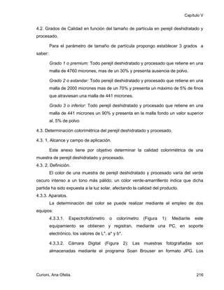 Capítulo V


4.2. Grados de Calidad en función del tamaño de partícula en perejil deshidratado y
procesado.

         Para el parámetro de tamaño de partícula propongo establecer 3 grados a
saber:

         Grado 1 o premium: Todo perejil deshidratado y procesado que retiene en una
         malla de 4760 micrones, mas de un 30% y presenta ausencia de polvo.

         Grado 2 o estandar: Todo perejil deshidratado y procesado que retiene en una
         malla de 2000 micrones mas de un 70% y presenta un máximo de 5% de finos
         que atraviesan una malla de 441 micrones.

         Grado 3 o inferior: Todo perejil deshidratado y procesado que retiene en una
         malla de 441 micrones un 90% y presenta en la malla fondo un valor superior
         al. 5% de polvo

4.3. Determinación colorimétrica del perejil deshidratado y procesado.

4.3. 1. Alcance y campo de aplicación.

         Este anexo tiene por objetivo determinar la calidad colorimétrica de una
muestra de perejil deshidratado y procesado.
4.3. 2. Definición.
         El color de una muestra de perejil deshidratado y procesado varía del verde
oscuro intenso a un tono más pálido; un color verde-amarrillento indica que dicha
partida ha sido expuesta a la luz solar, afectando la calidad del producto.
4.3.3. Aparatos.
         La determinación del color se puede realizar mediante el empleo de dos
equipos:
         4.3.3.1.   Espectrofotómetro     o   colorímetro   (Figura   1):   Mediante   este
         equipamiento se obtienen y registran, mediante una PC, en soporte
         electrónico, los valores de L*, a* y b*.

         4.3.3.2. Cámara Digital (Figura 2): Las muestras fotografiadas son
         almacenadas mediante el programa Soan Brouser en formato JPG. Los




Curioni, Ana Ofelia.                                                                   216
 