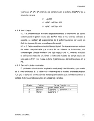 Capítulo V


       valores de L*, a* y b* obtenidos se transformarán al sistema CIEL*a*b* de la
       siguiente manera:

                                   L* = L/256
                                   a* = (240 . a/256) – 120

                                   b* = (240 . b/256) – 120

4.3. 4. Metodología.
       4.3. 4.1. Determinación mediante espectrofotómetro o colorímetro: Se coloca
       cada muestra de perejil en una caja de Petri hasta el ras, una vez calibrado el
       aparato, se realizan 25 exposiciones de 3 determinaciones por punto en
       distintos lugares del área ocupada por el material.
       4.3. 4.2. Determinación mediante Cámara Digital: Se debe emplear un sistema
       de visión computarizada que consta de: un sistema de iluminación, una
       cámara digital (ambos dentro de una caja negra) y una PC. Una vez realizada
       la calibración mediante un patrón se coloca la muestra de perejil alojada en
       una caja de Petri y se realiza la toma fotográfica que será almacenada en la
       PC.
4.3. 5. Expresión de los resultados.
       El parámetro discriminante empleado en el perejil deshidratado y procesado,
es el factor cromático a*. El valor de a* obtenido para la muestra analizada (Figuras
4, 5 y 6) se compara con los valores de la siguiente escala que permite discriminar la
calidad de la muestra bajo análisis en categorías o grados.



               Grado          Calidad            Factor Cromático a*
                 1         Premium       Igual o inferior a -12
                 2         Estandar      Superior a -12 e inferior a -7
                 3         Inferior      Superior a -7




Curioni, Ana Ofelia.                                                              217
 