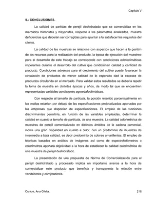 Capítulo V


5.- CONCLUSIONES.

       La calidad de partidas de perejil deshidratado que se comercializa en los
mercados minoristas y mayoristas, respecto a los parámetros analizados, muestra
deficiencias que deberán ser corregidas para apuntar a la satisfacer los requisitos del
cliente.

       La calidad de las muestras se relaciona con aspectos que hacen a la gestión
de los recursos para la realización del producto, la época de ejecución del muestreo
para el desarrollo de este trabajo se corresponde con condiciones edafoclimáticas
imperantes durante el desarrollo del cultivo que condicionan calidad y cantidad de
producto. Condiciones adversas para el crecimiento del cultivo puede favorecer la
circulación de productos de menor calidad de lo esperado dad la escasez de
productos circulando en el mercado. Para validar estos resultados se debería repetir
la toma de muestra en distintas épocas y años, de modo tal que se encuentren
representadas variables condiciones agroedafoclimáticas.

       Con respecto al tamaño de partícula, la porción retenido porcentualmente en
las mallas estarían por debajo de las especificaciones protocolizadas aportadas por
las empresas que disponían de especificaciones. El empleo de las funciones
discriminantes permitiría, en función de las variables empleadas, determinar la
calidad en cuanto a tamaño de partícula, de una muestra. La calidad colorimétrica de
muestras de perejil comercializado en distintos ámbitos de la cadena comercial,
indica una gran disparidad en cuanto a color, con un predominio de muestras de
intermedia a baja calidad, es decir predominio de colores amarillentos. El empleo de
técnicas basadas en análisis de imágenes así como de espectrofotómetros o
colorímetros aportará objetividad a la hora de establecer la calidad colorimétrica de
una muestra de perejil deshidratado.

       La presentación de una propuesta de Norma de Comercialización para el
perejil deshidratado y procesado implica un importante avance a la hora de
comercializar este producto que beneficia y transparenta la relación entre
vendedores y compradores.




Curioni, Ana Ofelia.                                                               218
 