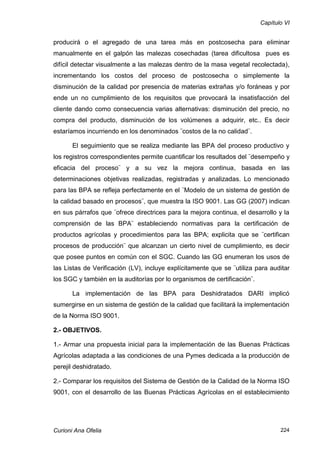 Capítulo VI


producirá o el agregado de una tarea más en postcosecha para eliminar
manualmente en el galpón las malezas cosechadas (tarea dificultosa pues es
difícil detectar visualmente a las malezas dentro de la masa vegetal recolectada),
incrementando los costos del proceso de postcosecha o simplemente la
disminución de la calidad por presencia de materias extrañas y/o foráneas y por
ende un no cumplimiento de los requisitos que provocará la insatisfacción del
cliente dando como consecuencia varias alternativas: disminución del precio, no
compra del producto, disminución de los volúmenes a adquirir, etc.. Es decir
estaríamos incurriendo en los denominados ¨costos de la no calidad¨.

       El seguimiento que se realiza mediante las BPA del proceso productivo y
los registros correspondientes permite cuantificar los resultados del ¨desempeño y
eficacia del proceso¨ y a su vez la mejora continua, basada en las
determinaciones objetivas realizadas, registradas y analizadas. Lo mencionado
para las BPA se refleja perfectamente en el ¨Modelo de un sistema de gestión de
la calidad basado en procesos¨, que muestra la ISO 9001. Las GG (2007) indican
en sus párrafos que ¨ofrece directrices para la mejora continua, el desarrollo y la
comprensión de las BPA¨ estableciendo normativas para la certificación de
productos agrícolas y procedimientos para las BPA; explicita que se ¨certifican
procesos de producción¨ que alcanzan un cierto nivel de cumplimiento, es decir
que posee puntos en común con el SGC. Cuando las GG enumeran los usos de
las Listas de Verificación (LV), incluye explícitamente que se ¨utiliza para auditar
los SGC y también en la auditorías por lo organismos de certificación¨.

       La implementación de las BPA para Deshidratados DARI implicó
sumergirse en un sistema de gestión de la calidad que facilitará la implementación
de la Norma ISO 9001.

2.- OBJETIVOS.

1.- Armar una propuesta inicial para la implementación de las Buenas Prácticas
Agrícolas adaptada a las condiciones de una Pymes dedicada a la producción de
perejil deshidratado.

2.- Comparar los requisitos del Sistema de Gestión de la Calidad de la Norma ISO
9001, con el desarrollo de las Buenas Prácticas Agrícolas en el establecimiento




Curioni Ana Ofelia                                                               224
 