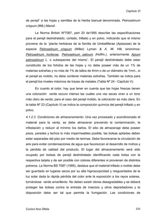 Capítulo VI


de perejil¨ a las hojas y semillas de la hierba bianual denominada, Petroselinum
crispum (Mill.) Mansf.

         La Norma British Nº7087, part 20 de1995 describe las especificaciones
para el perejil deshidratado, cortado, trillado y en polvo, indicando que el mismo
proviene de la ¨planta herbácea de la familia de Umbelliferae (Apiaceae) de la
especie Petroselinum crispum (Miller) Lyman & A. W. Hill, sinónimos:
Petroselinum hortense, Petroselinum sativum (Hoffm.), anteriormente Apium
petroselinum L. o subespecies del mismo¨. El perejil deshidratado debe estar
constituído de los folíolos de las hojas y no debe poseer más de un 1% de
materias extrañas y no más de 1% de tallos de 4mm o de un diámetro de 1mm., si
el perejil es molido, no debe contener materias extrañas. También se indica para
el perejil los niveles máximos de trazas de metales (Tabla Nº 24 - Capítulo V).

         En cuanto al color, hay que tener en cuenta que las hojas frescas tienen
una coloración verde oscuro intenso las cuales una vez secas viran a un tono
más claro de verde; para el caso del perejil molido, la coloración es más clara. En
la tabla Nº 23 (Capítulo V) se indica la composición química del perejil trillado y en
polvo.

4.1.2.3. Condiciones de almacenamiento: Una vez procesado y acondicionado el
material para la venta, se debe almacenar previendo la contaminación, la
infestación y reducir al mínimo los daños. El sitio de almacenaje debe poseer
pisos, paredes y techos lo más impermeables posible, las bolsas apiladas deben
estar separadas del piso por medio de tarimas. Debe favorecerse la circulación de
aire para evitar condensaciones de agua que favorezcan el desarrollo de mohos y
la pérdida de calidad del producto. El lugar del almacenamiento será sólo
ocupado por bolsas de perejil deshidratado identificando cada bolsa con la
respectiva tarjeta y de ser posible con colores diferentes si provienen de distintos
potreros. La Norma BS 7087 (1995), destaca que el material trillado o molido debe
ser guardado en lugares secos por su alta higroscopicidad y resguardados de la
luz solar dada la rápida pérdida del color ante la exposición a los rayos solares,
tornándose verde amarillento. No deben existir olores desagradables y se deberá
proteger las bolsas contra la entrada de insectos y otros depredadores y la
disposición debe ser tal que permita la fumigación. Las condiciones de




Curioni Ana Ofelia                                                                233
 