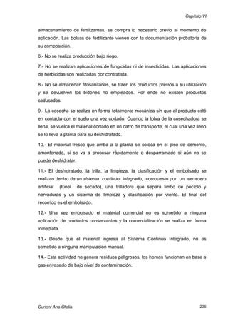 Capítulo VI


almacenamiento de fertilizantes, se compra lo necesario previo al momento de
aplicación. Las bolsas de fertilizante vienen con la documentación probatoria de
su composición.

6.- No se realiza producción bajo riego.

7.- No se realizan aplicaciones de fungicidas ni de insecticidas. Las aplicaciones
de herbicidas son realizadas por contratista.

8.- No se almacenan fitosanitarios, se traen los productos previos a su utilización
y se devuelven los bidones no empleados. Por ende no existen productos
caducados.

9.- La cosecha se realiza en forma totalmente mecánica sin que el producto esté
en contacto con el suelo una vez cortado. Cuando la tolva de la cosechadora se
llena, se vuelca el material cortado en un carro de transporte, el cual una vez lleno
se lo lleva a planta para su deshidratado.

10.- El material fresco que arriba a la planta se coloca en el piso de cemento,
amontonado, si se va a procesar rápidamente o desparramado si aún no se
puede deshidratar.

11.- El deshidratado, la trilla, la limpieza, la clasificación y el embolsado se
realizan dentro de un sistema continuo integrado, compuesto por un secadero
artificial   (túnel   de secado), una trilladora que separa limbo de pecíolo y
nervaduras y un sistema de limpieza y clasificación por viento. El final del
recorrido es el embolsado.

12.- Una vez embolsado el material comercial no es sometido a ninguna
aplicación de productos conservantes y la comercialización se realiza en forma
inmediata.

13.- Desde que el material ingresa al Sistema Continuo Integrado, no es
sometido a ninguna manipulación manual.

14.- Esta actividad no genera residuos peligrosos, los hornos funcionan en base a
gas envasado de bajo nivel de contaminación.




Curioni Ana Ofelia                                                               236
 
